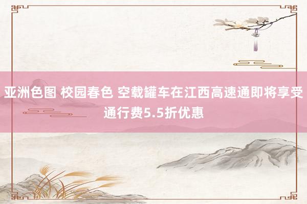 亚洲色图 校园春色 空载罐车在江西高速通即将享受通行费5.5折优惠