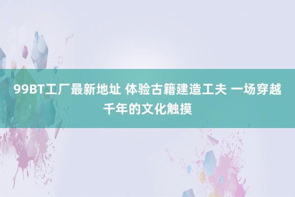 99BT工厂最新地址 体验古籍建造工夫 一场穿越千年的文化触摸