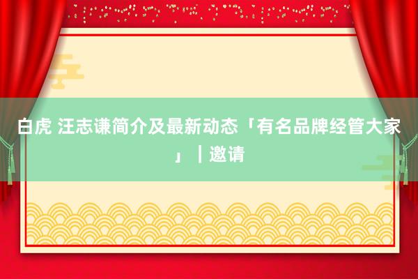 白虎 汪志谦简介及最新动态「有名品牌经管大家」｜邀请