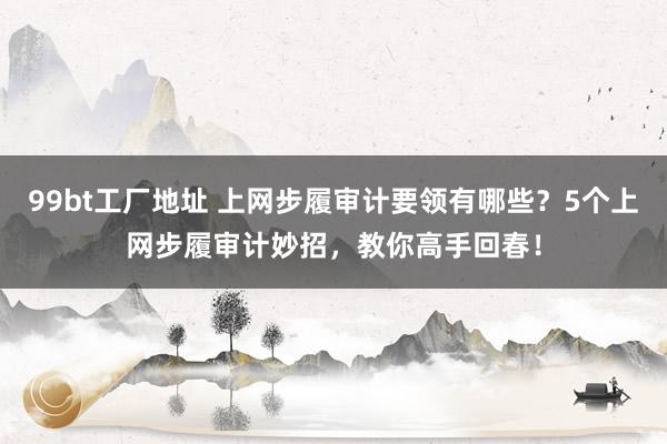99bt工厂地址 上网步履审计要领有哪些？5个上网步履审计妙招，教你高手回春！