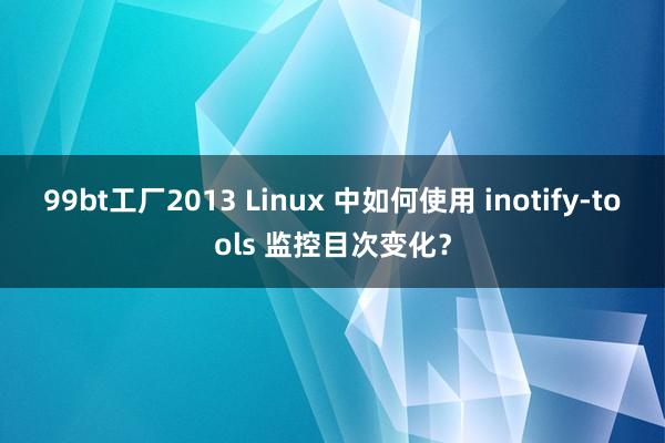99bt工厂2013 Linux 中如何使用 inotify-tools 监控目次变化？