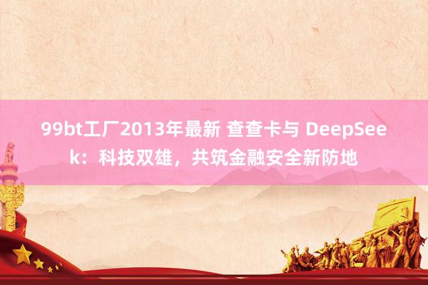 99bt工厂2013年最新 查查卡与 DeepSeek：科技双雄，共筑金融安全新防地