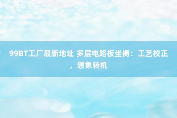 99BT工厂最新地址 多层电路板坐褥：工艺校正，想象转机