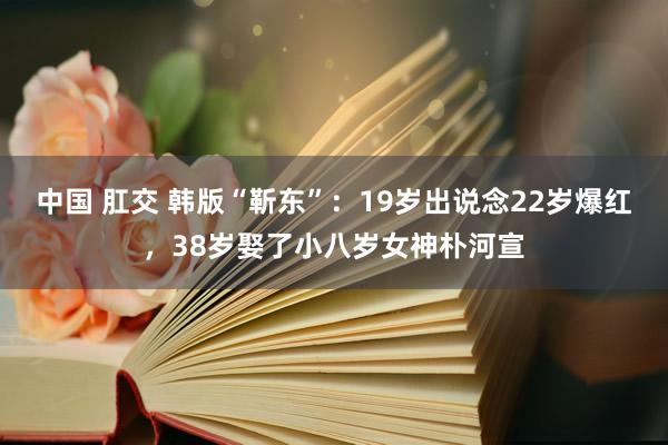 中国 肛交 韩版“靳东”：19岁出说念22岁爆红，38岁娶了小八岁女神朴河宣