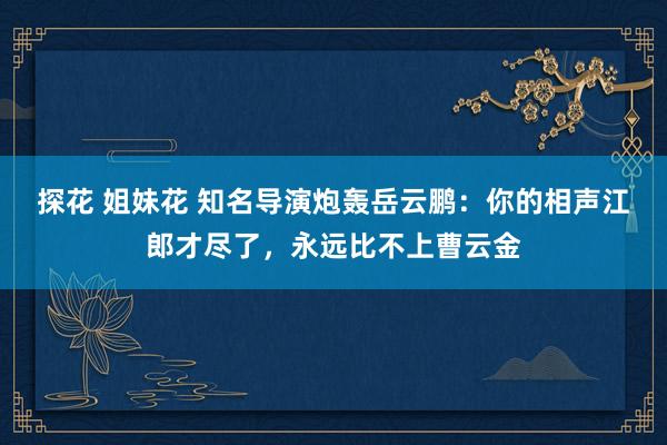 探花 姐妹花 知名导演炮轰岳云鹏：你的相声江郎才尽了，永远比不上曹云金