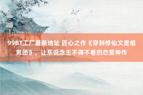 99BT工厂最新地址 匠心之作《穿到修仙文里组男团》，让东说念主不得不看的恋爱神作