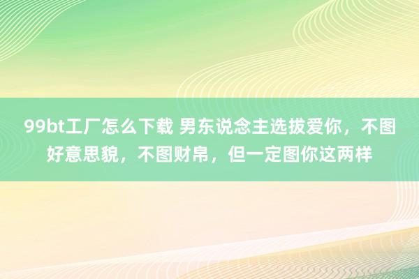 99bt工厂怎么下载 男东说念主选拔爱你，不图好意思貌，不图财帛，但一定图你这两样