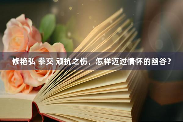 修艳弘 拳交 顽抗之伤，怎样迈过情怀的幽谷？