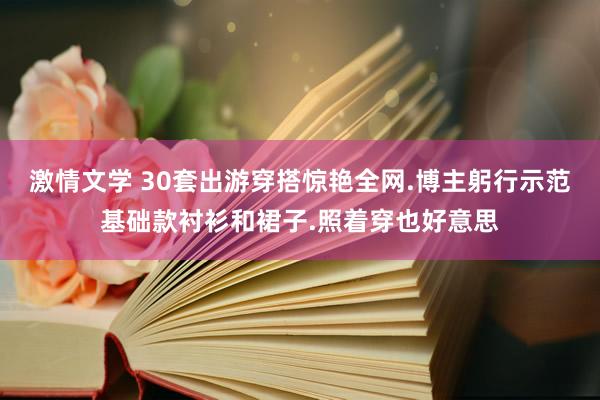 激情文学 30套出游穿搭惊艳全网.博主躬行示范基础款衬衫和裙子.照着穿也好意思