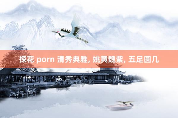 探花 porn 清秀典雅， 姚黄魏紫， 五足圆几