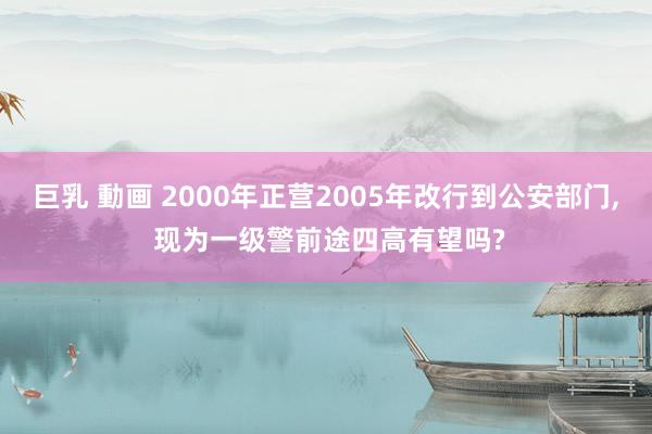 巨乳 動画 2000年正营2005年改行到公安部门， 现为一级警前途四高有望吗?