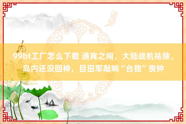99bt工厂怎么下载 通宵之间，大陆战机袪除，岛内还没回神，目田军敲响“台独”丧钟