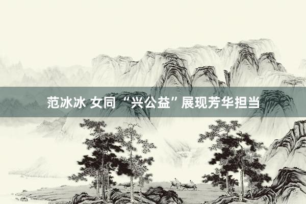范冰冰 女同 “兴公益”展现芳华担当
