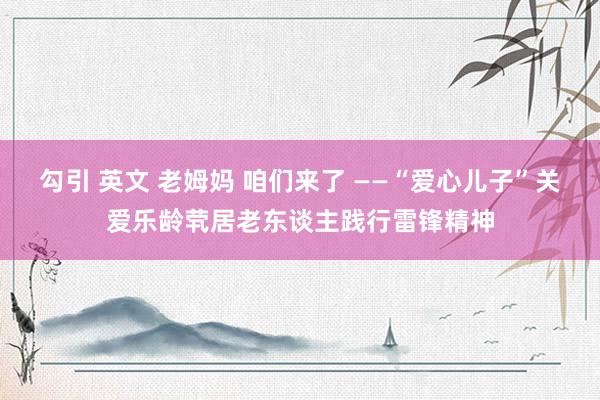 勾引 英文 老姆妈 咱们来了 ——“爱心儿子”关爱乐龄茕居老东谈主践行雷锋精神