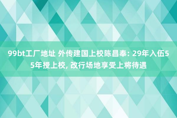 99bt工厂地址 外传建国上校陈昌奉: 29年入伍55年授上校， 改行场地享受上将待遇