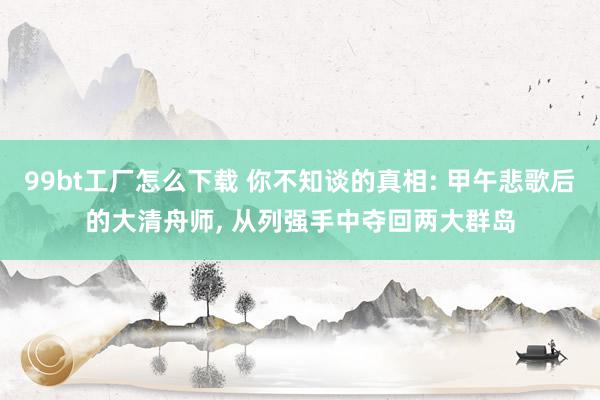 99bt工厂怎么下载 你不知谈的真相: 甲午悲歌后的大清舟师， 从列强手中夺回两大群岛