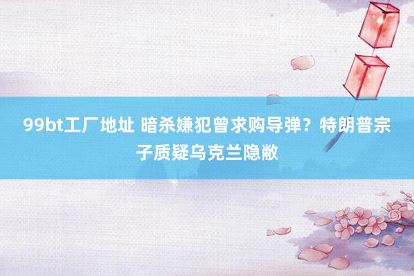 99bt工厂地址 暗杀嫌犯曾求购导弹？特朗普宗子质疑乌克兰隐敝