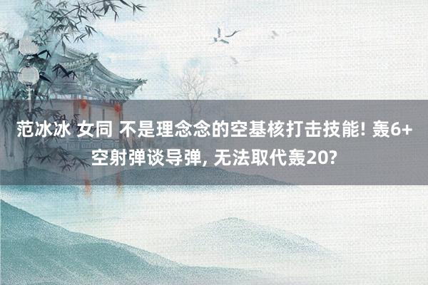 范冰冰 女同 不是理念念的空基核打击技能! 轰6+空射弹谈导弹， 无法取代轰20?
