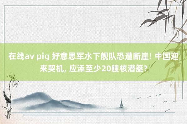 在线av pig 好意思军水下舰队恐遭断崖! 中国迎来契机， 应添至少20艘核潜艇?