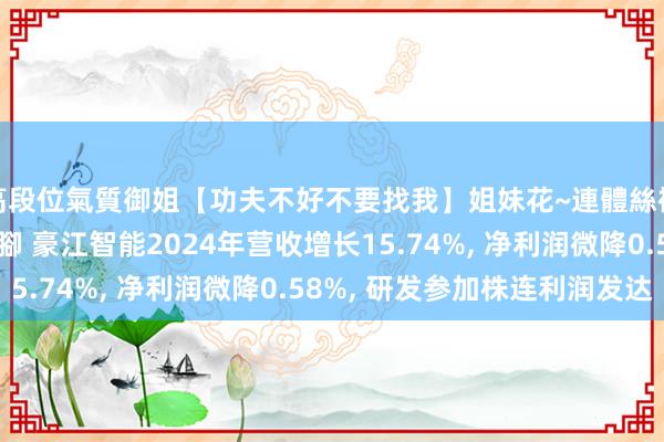 高段位氣質御姐【功夫不好不要找我】姐妹花~連體絲襪~大奶晃動~絲襪騷腳 豪江智能2024年营收增长15.74%， 净利润微降0.58%， 研发参加株连利润发达