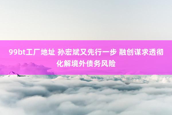 99bt工厂地址 孙宏斌又先行一步 融创谋求透彻化解境外债务风险