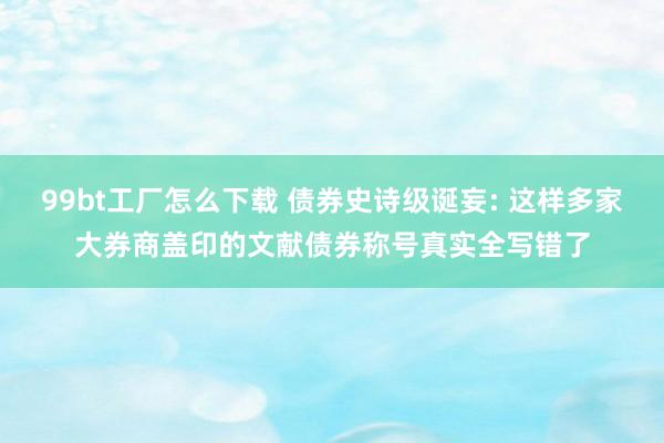 99bt工厂怎么下载 债券史诗级诞妄: 这样多家大券商盖印的文献债券称号真实全写错了