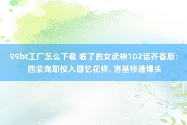 99bt工厂怎么下载 临了的女武神102话齐备版: 西蒙海耶投入回忆花样， 洛基惨遭爆头