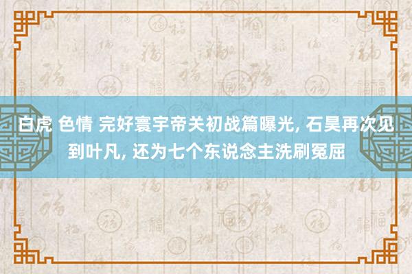 白虎 色情 完好寰宇帝关初战篇曝光， 石昊再次见到叶凡， 还为七个东说念主洗刷冤屈