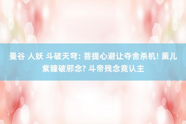 曼谷 人妖 斗破天穹: 菩提心避让夺舍杀机! 薰儿紫瞳破邪念? 斗帝残念竟认主