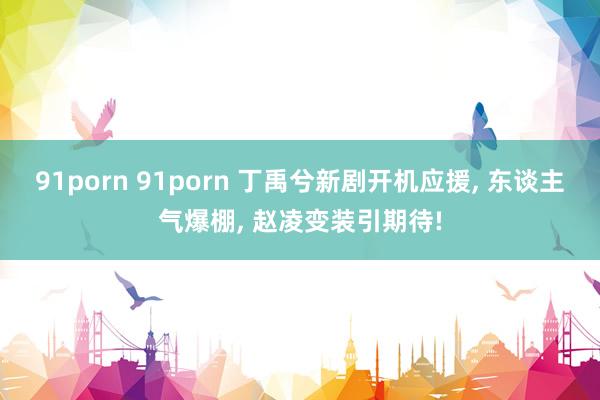 91porn 91porn 丁禹兮新剧开机应援， 东谈主气爆棚， 赵凌变装引期待!