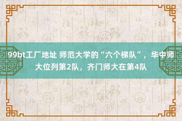 99bt工厂地址 师范大学的“六个梯队”，华中师大位列第2队，齐门师大在第4队