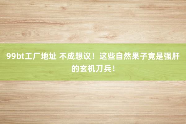 99bt工厂地址 不成想议！这些自然果子竟是强肝的玄机刀兵！