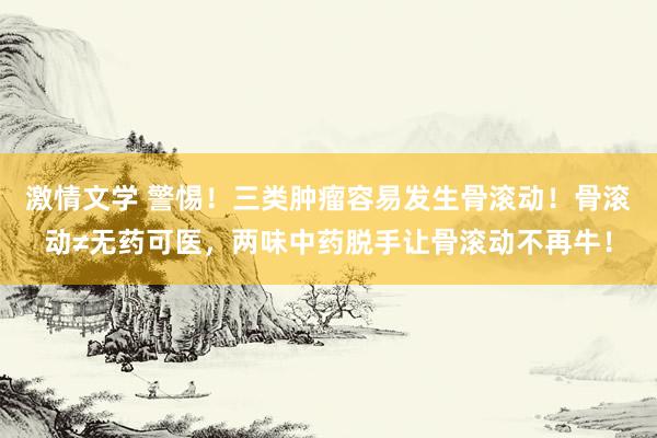激情文学 警惕！三类肿瘤容易发生骨滚动！骨滚动≠无药可医，两味中药脱手让骨滚动不再牛！