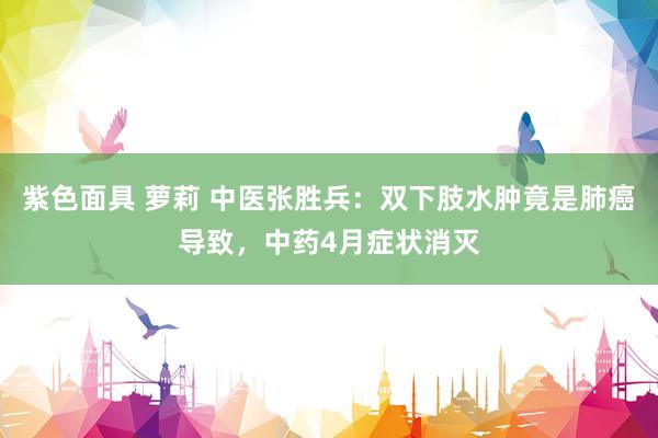 紫色面具 萝莉 中医张胜兵：双下肢水肿竟是肺癌导致，中药4月症状消灭