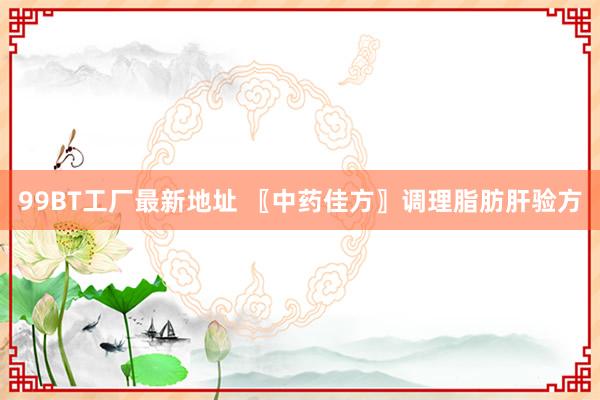 99BT工厂最新地址 〖中药佳方〗调理脂肪肝验方