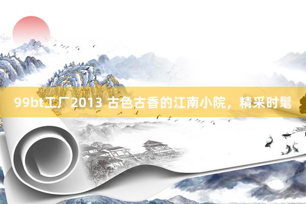 99bt工厂2013 古色古香的江南小院，精采时髦