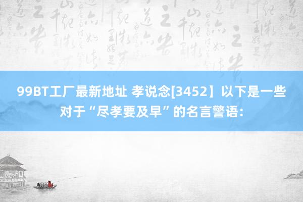 99BT工厂最新地址 孝说念[3452】以下是一些对于“尽孝要及早”的名言警语：