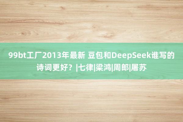 99bt工厂2013年最新 豆包和DeepSeek谁写的诗词更好？|七律|梁鸿|周郎|屠苏