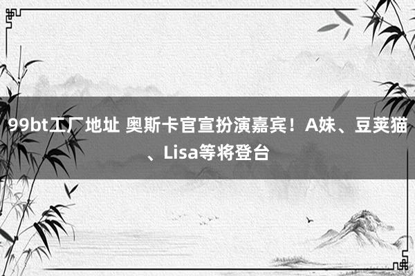 99bt工厂地址 奥斯卡官宣扮演嘉宾！A妹、豆荚猫、Lisa等将登台