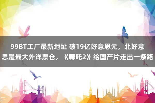 99BT工厂最新地址 破19亿好意思元，北好意思是最大外洋票仓，《哪吒2》给国产片走出一条路